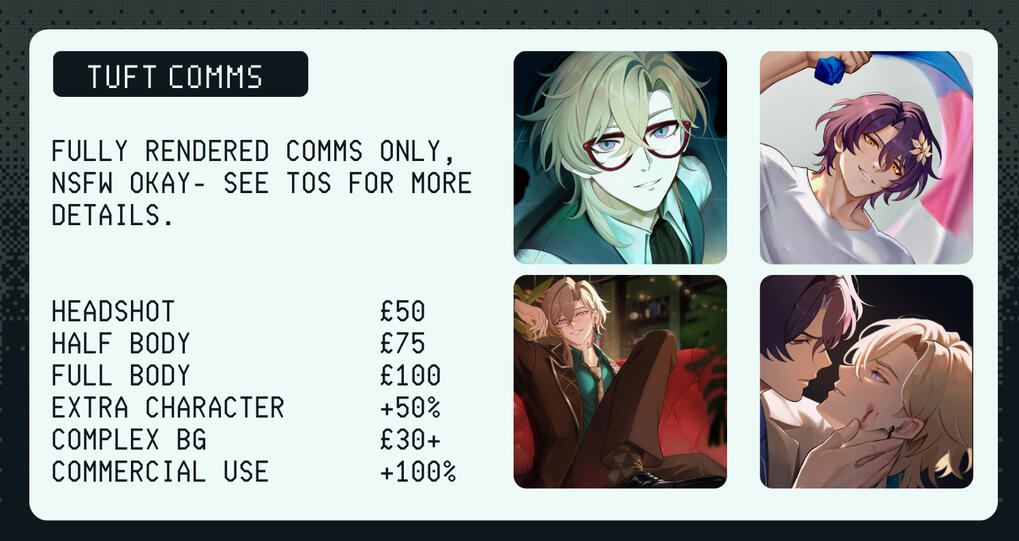 commission sheet Fully rendered comms only, nsfw okay- see tos for more details. Headshot £50 half body £75 full body £100 extra character +50% complex bg £30+ commercial use +100%